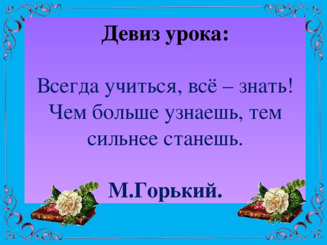 Девиз урока:  Всегда учиться, всё – знать! Чем больше узнаешь, тем сильнее станешь.  М.Горький. 