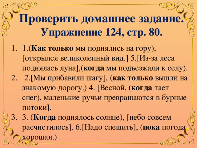 Проверить домашнее задание. Упражнение 124, стр. 80. 1.( Как только мы поднялись на гору), [открылся великолепный вид.] 5.[Из-за леса поднялась луна],( когда мы подъезжали к селу).  2.[Мы прибавили шагу], ( как только вышли на знакомую дорогу.) 4. [Весной, ( когда тает снег), маленькие ручьи превращаются в бурные потоки]. 3. ( Когда поднялось солнце), [небо совсем расчистилось]. 6.[Надо спешить], ( пока погода хорошая.) 