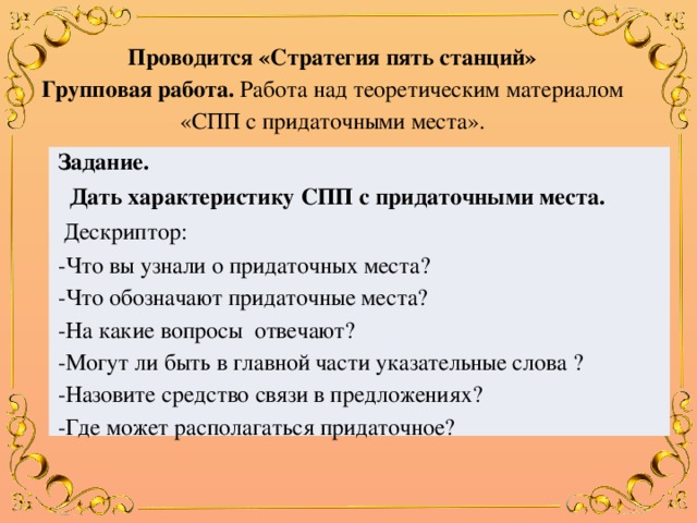 Проводится «Стратегия пять станций» Групповая работа. Работа  над теоретическим материалом «СПП с придаточными места». Задание.  Дать характеристику СПП с придаточными места.  Дескриптор: -Что вы узнали о придаточных места? -Что обозначают придаточные места? -На какие вопросы отвечают? -Могут ли быть в главной части указательные слова ? -Назовите средство связи в предложениях? -Где может располагаться придаточное? 