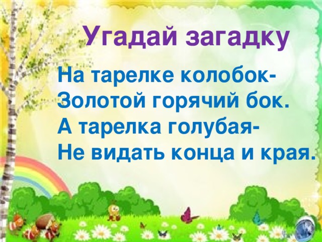 Угадай загадку   На тарелке колобок-  Золотой горячий бок.  А тарелка голубая-  Не видать конца и края. 
