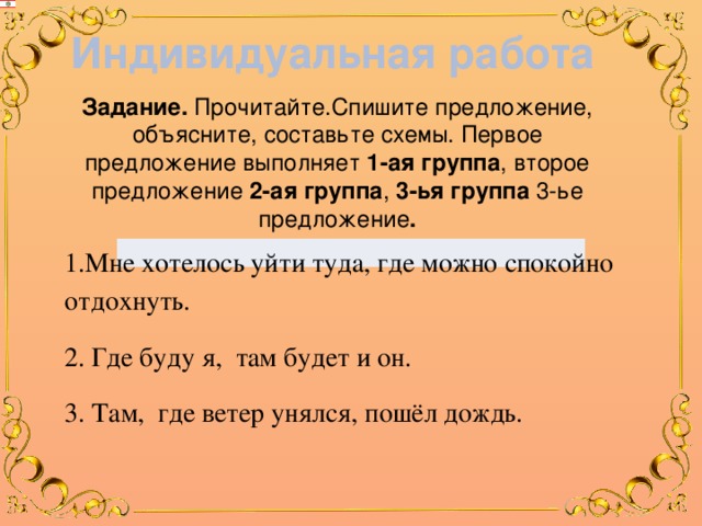 Индивидуальная работа Задание. Прочитайте.Спишите предложение, объясните, составьте схемы. Первое предложение выполняет 1-ая группа , второе предложение 2-ая  группа , 3-ья  группа 3-ье предложение . 1.Мне хотелось уйти туда, где можно спокойно отдохнуть. 2. Где буду я, т ам будет и он. 3. Там, где ветер унялся, пошёл дождь. 