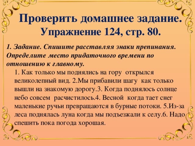 Проверить домашнее задание. Упражнение 124, стр. 80. 1. Задание. Спишите расставляя знаки препинания. Определите место придаточного времени по отношению к главному. 1. Как только мы поднялись на гору открылся  великолепный вид. 2.Мы прибавили шагу как только вышли на знакомую дорогу.3. Когда поднялось солнце небо совсем расчистилось.4. Весной когда тает снег маленькие ручьи превращаются в бурные потоки. 5.Из-за леса поднялась луна когда мы подъезжали к селу.6. Надо спешить пока погода хорошая. 