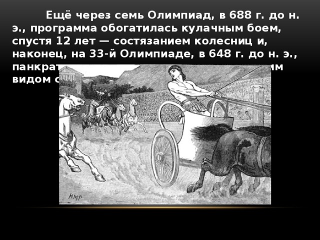  Ещё через семь Олимпиад, в 688 г. до н. э., программа обогатилась кулачным боем, спустя 12 лет — состязанием колесниц и, наконец, на 33-й Олимпиаде, в 648 г. до н. э., панкратионом, самым трудным и жестоким видом соревнований. 