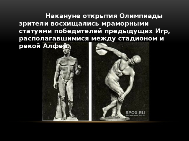  Накануне открытия Олимпиады зрители восхищались мраморными статуями победителей предыдущих Игр, располагавшимися между стадионом и рекой Алфей. 