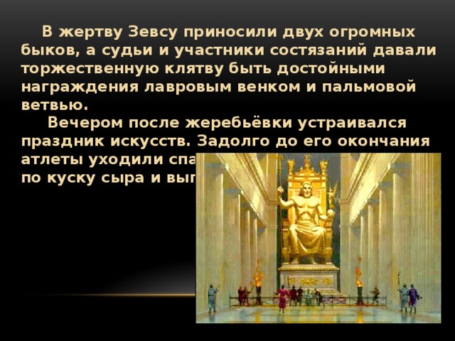  В жертву Зевсу приносили двух огромных быков, а судьи и участники состязаний давали торжественную клятву быть достойными награждения лавровым венком и пальмовой ветвью.  Вечером после жеребьёвки устраивался праздник искусств. Задолго до его окончания атлеты уходили спать — полуголодные, съев по куску сыра и выпив холодной воды. 