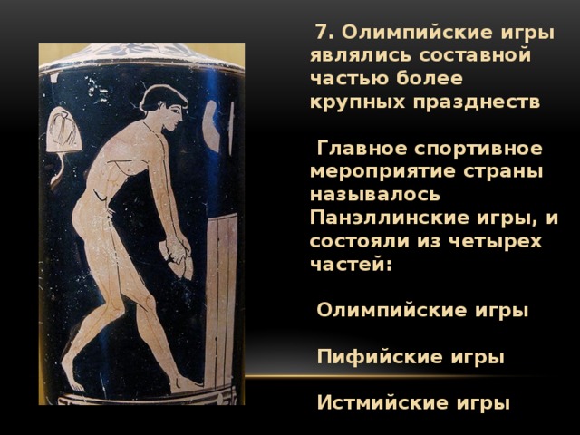  7. Олимпийские игры являлись составной частью более крупных празднеств    Главное спортивное мероприятие страны называлось Панэллинские игры, и состояли из четырех частей:    Олимпийские игры    Пифийские игры    Истмийские игры    Немейские игры 