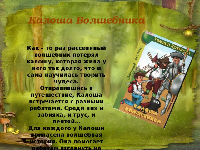 Калоша Волшебника Как – то раз рассеянный волшебник потерял калошу, которая жила у него так долго, что и сама научилась творить чудеса. Отправившись в путешествие, Калоша встречается с разными ребятами. Среди них и забияка, и трус, и лентяй… Для каждого у Калоши припасена волшебная история. Она помогает ребятам взглянуть на себя со стороны и измениться к лучшему. 