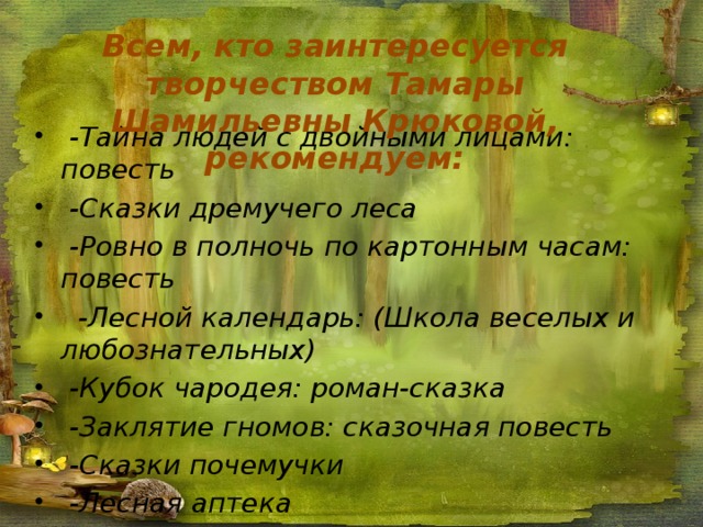 Всем, кто заинтересуется творчеством Тамары Шамильевны Крюковой, рекомендуем:  -Тайна людей с двойными лицами: повесть  -Сказки дремучего леса  -Ровно в полночь по картонным часам: повесть  -Лесной календарь: (Школа веселых и любознательных)  -Кубок чародея: роман-сказка  -Заклятие гномов: сказочная повесть  -Сказки почемучки  -Лесная аптека  -Кораблик  - Паровозик Пых  