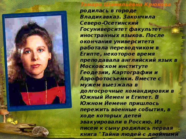  Тамара Шамильевна Крюкова родилась в городе Владикавказ. Закончила Северо-Осетинский Госуниверситет факультет иностранных языков. После окончания университета работала переводчиком в Египте, некоторое время преподавала английский язык в Московском институте Геодезии, Картографии и Аэрофотосъемки. Вместе с мужем выезжала в долгосрочные командировки в Южный Йемен и Египет. В Южном Йемене пришлось пережить военные события, в ходе которых детей эвакуировали в Россию. Из писем к сыну родилась первая книга 