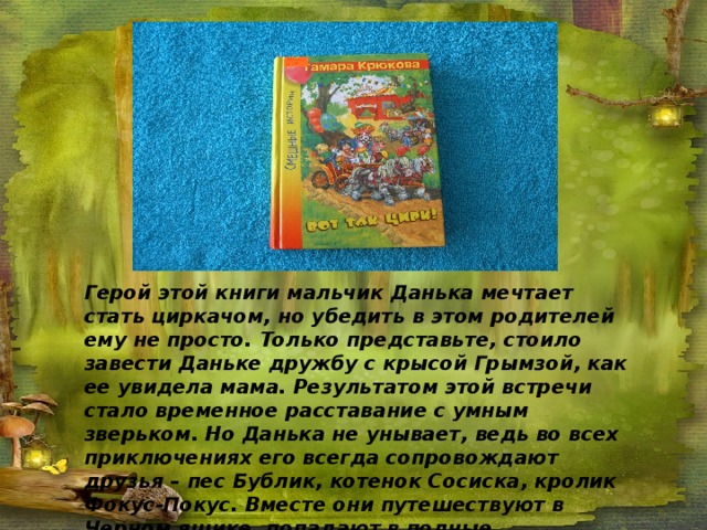 Герой этой книги мальчик Данька мечтает стать циркачом, но убедить в этом родителей ему не просто. Только представьте, стоило завести Даньке дружбу с крысой Грымзой, как ее увидела мама. Результатом этой встречи стало временное расставание с умным зверьком. Но Данька не унывает, ведь во всех приключениях его всегда сопровождают друзья – пес Бублик, котенок Сосиска, кролик Фокус-Покус. Вместе они путешествуют в Черном ящике, попадают в полные неожиданностей и приключений ситуации. А самое главное – все закончится хорошо 