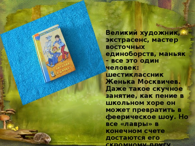 Великий художник, экстрасенс, мастер восточных единоборств, маньяк – все это один человек: шестиклассник Женька Москвичев. Даже такое скучное занятие, как пение в школьном хоре он может превратить в феерическое шоу. Но все «лавры» в конечном счете достаются его скромному другу Лехе Потапову. Сборник уморительно смешных рассказов и стихов о школе «Потапов, к доске!» выдержал не одно издание и полюбился читателям самых разных возрастов 