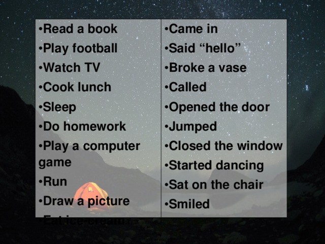 Read a book Play football Watch TV Cook lunch Sleep Do homework Play a computer game Run Draw a picture Eat ice-cream Came in Said “hello” Broke a vase Called Opened the door Jumped Closed the window Started dancing Sat on the chair Smiled 
