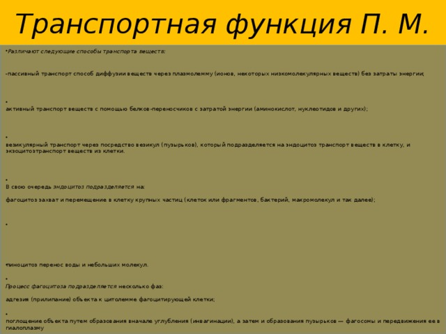 Транспортная функция П. М.   Различают следующие способы транспорта веществ: - пассивный транспорт способ диффузии веществ через плазмолемму (ионов, некоторых низкомолекулярных веществ) без затраты энергии;    активный транспорт веществ с помощью белков-переносчиков с затратой энергии (аминокислот, нуклеотидов и других);    везикулярный транспорт через посредство везикул (пузырьков), который подразделяется на эндоцитоз транспорт веществ в клетку, и экзоцитозтранспорт веществ из клетки.    В свою очередь  эндоцитоз подразделяется  на:   фагоцитоз захват и перемещение в клетку крупных частиц (клеток или фрагментов, бактерий, макромолекул и так далее);   пиноцитоз перенос воды и небольших молекул.    Процесс фагоцитоза подразделяется  несколько фаз:   адгезия (прилипание) объекта к цитолемме фагоцитирующей клетки;    поглощение объекта путем образования вначале углубления (инвагинации), а затем и образования пузырьков — фагосомы и передвижения ее в гиалоплазму  