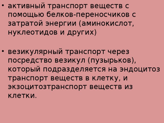 активный транспорт веществ с помощью белков-переносчиков с затратой энергии (аминокислот, нуклеотидов и других)   везикулярный транспорт через посредство везикул (пузырьков), который подразделяется на эндоцитоз транспорт веществ в клетку, и экзоцитозтранспорт веществ из клетки.  