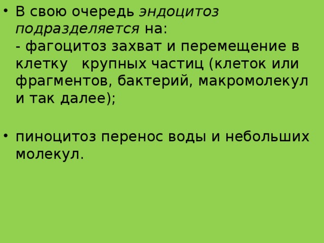 В свою очередь  эндоцитоз подразделяется  на:  - фагоцитоз захват и перемещение в клетку крупных частиц (клеток или фрагментов, бактерий, макромолекул и так далее);   пиноцитоз перенос воды и небольших молекул.   
