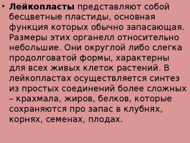 Лейкопласты  представляют собой бесцветные пластиды, основная функция которых обычно запасающая. Размеры этих органелл относительно небольшие. Они округлой либо слегка продолговатой формы, характерны для всех живых клеток растений. В лейкопластах осуществляется синтез из простых соединений более сложных – крахмала, жиров, белков, которые сохраняются про запас в клубнях, корнях, семенах, плодах.  