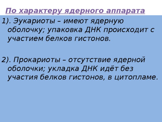 По характеру ядерного аппарата клетки подразделяются :     1). Эукариоты – имеют ядерную оболочку; упаковка ДНК происходит с участием белков гистонов.  2). Прокариоты – отсутствие ядерной оболочки; укладка ДНК идёт без участия белков гистонов, в цитопламе. 
