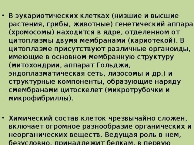 В эукариотических клетках (низшие и высшие растения, грибы, животные) генетический аппарат (хромосомы) находится в ядре, отделенном от цитоплазмы двумя мембранами (кариотекой). В цитоплазме присутствуют различные органоиды, имеющие в основном мембранную структуру (митохондрии, аппарат Гольджи, эндоплазматическая сеть, лизосомы и др.) и структурные компоненты, образующие наряду смембранами цитоскелет (микротрубочки и микрофибриллы).  Химический состав клеток чрезвычайно сложен, включает огромное разнообразие органических и неорганических веществ. Ведущая роль в нем, безусловно, принадлежит белкам, в первую очередь ферментам, регулирующим весь внутриклеточный метаболизм. 