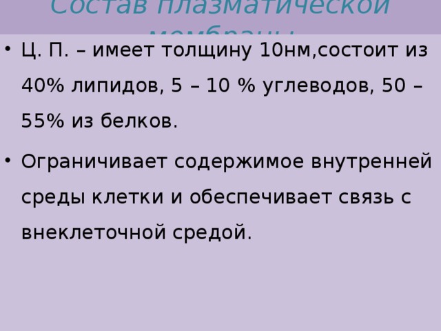 Состав плазматической мембраны Ц. П. – имеет толщину 10нм,состоит из 40% липидов, 5 – 10 % углеводов, 50 – 55% из белков. Ограничивает содержимое внутренней среды клетки и обеспечивает связь с внеклеточной средой. 