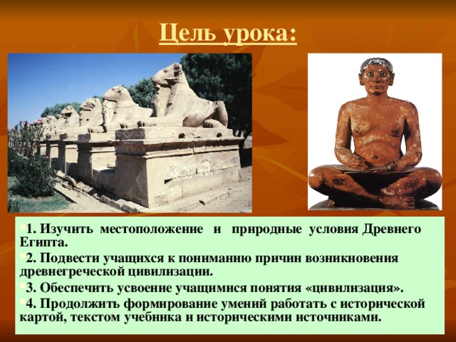 Цель урока: 1. Изучить местоположение и природные условия Древнего Египта. 2. Подвести учащихся к пониманию причин возникновения древнегреческой цивилизации. 3. Обеспечить усвоение учащимися понятия «цивилизация». 4. Продолжить формирование умений работать с исторической картой, текстом учебника и историческими источниками. 