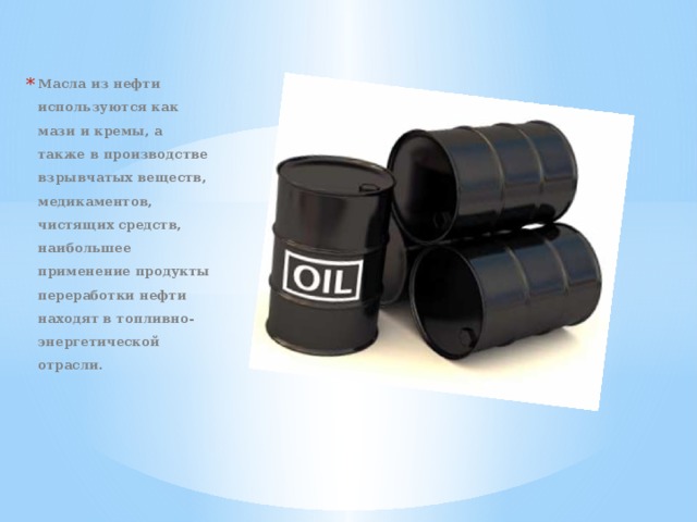 Масла из нефти используются как мази и кремы, а также в производстве взрывчатых веществ, медикаментов, чистящих средств, наибольшее применение продукты переработки нефти находят в топливно-энергетической отрасли. 