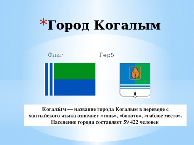 Город Когалым     Флаг  Герб Когалы́м — название города Когалым в переводе с хантыйского языка означает «топь», «болото», «гиблое место». Население города составляет 59 422 человек  