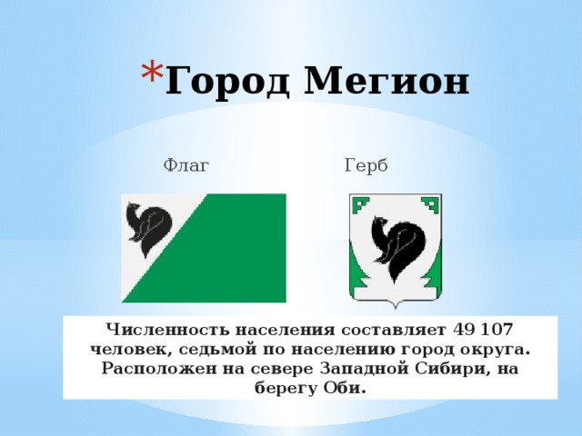 Город Мегион  Флаг Герб Численность населения составляет 49 107 человек, седьмой по населению город округа. Расположен на севере Западной Сибири, на берегу Оби. 