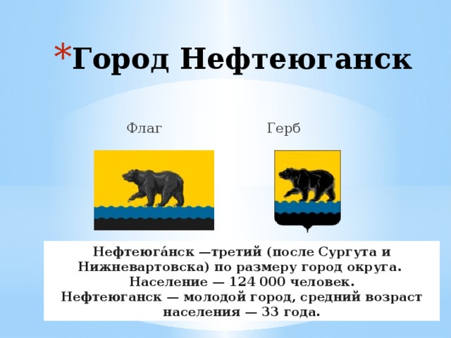 Город Нефтеюганск  Флаг Герб Нефтеюга́нск —третий (после Сургута и Нижневартовска) по размеру город округа. Население — 124 000 человек. Нефтеюганск — молодой город, средний возраст населения — 33 года. 