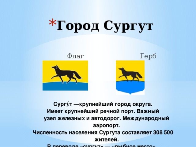 Город Сургут  Флаг Герб Сургу́т —крупнейший город округа. Имеет крупнейший речной порт. Важный узел  железных  и автодорог. Международный аэропорт. Численность населения Сургута составляет 308 500 жителей. В переводе «сургут» — «рыбное место». 