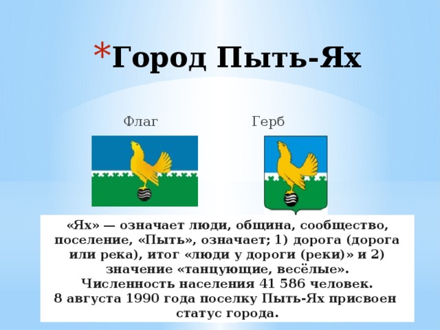 Город Пыть-Ях  Флаг Герб «Ях» — означает люди, община, сообщество, поселение, «Пыть», означает; 1) дорога (дорога или река), итог «люди у дороги (реки)» и 2) значение «танцующие, весёлые». Численность населения 41 586 человек. 8 августа 1990 года поселку Пыть-Ях присвоен  статус города. 