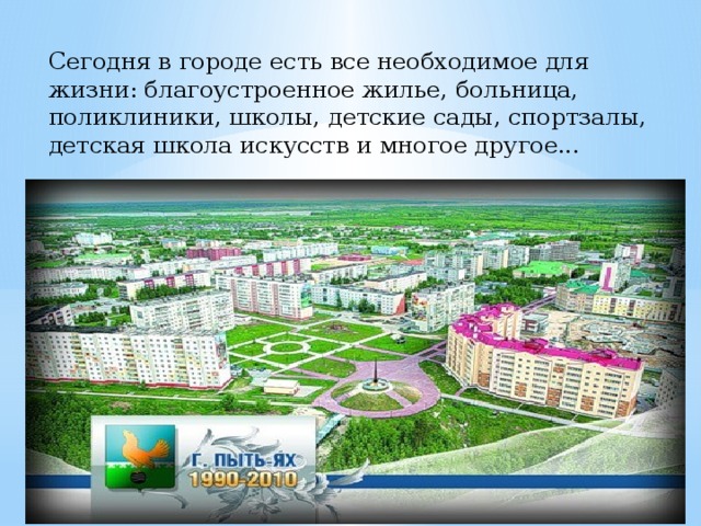 Сегодня в городе есть все необходимое для жизни: благоустроенное жилье, больница, поликлиники, школы, детские сады, спортзалы, детская школа искусств и многое другое... 