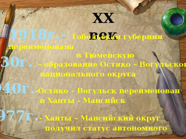 ХХ век 1918г.- Тобольская губерния переименована  в Тюменскую 1930г. – образование Остяко – Вогульского национального округа 1940г. -Остяко – Вогульск переименован  в Ханты - Мансийск 1977г. - Ханты – Мансийский округ  получил статус автономного 