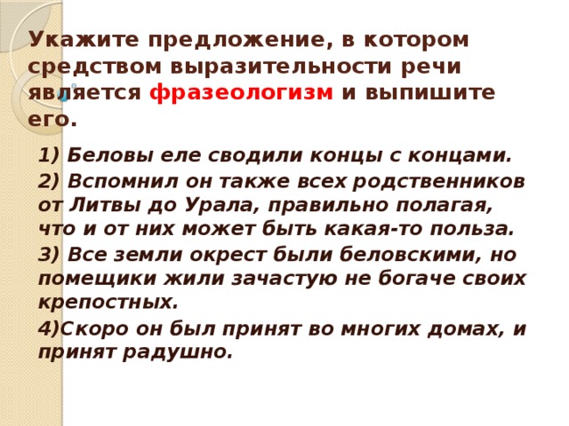     Укажите предложение, в котором средством выразительности речи является фразеологизм и выпишите его.    1) Беловы еле сводили концы с концами. 2) Вспомнил он также всех родственников от Литвы до Урала, правильно полагая, что и от них может быть какая-то польза. 3) Все земли окрест были беловскими, но помещики жили зачастую не богаче своих крепостных. 4)Скоро он был принят во многих домах, и принят радушно.  