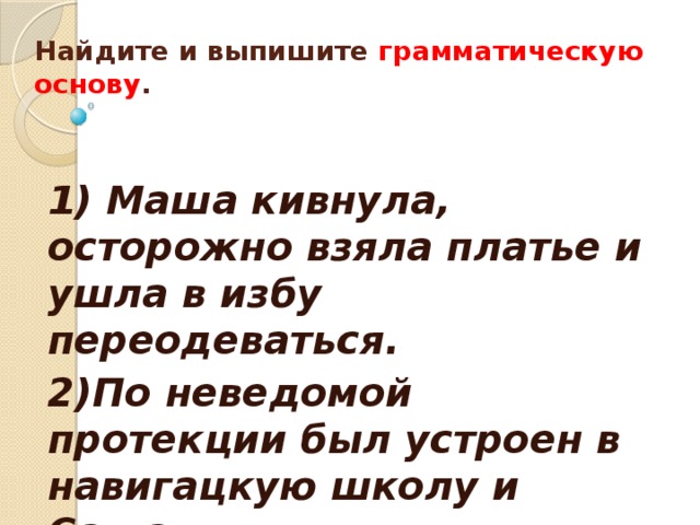  Найдите и выпишите грамматическую основу .    1) Маша кивнула, осторожно взяла платье и ушла в избу переодеваться. 2)По неведомой протекции был устроен в навигацкую школу и Саша. 