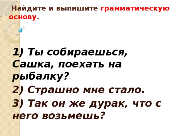   Найдите и выпишите грамматическую основу .      1) Ты собираешься, Сашка, поехать на рыбалку? 2) Страшно мне стало. 3) Так он же дурак, что с него возьмешь? 