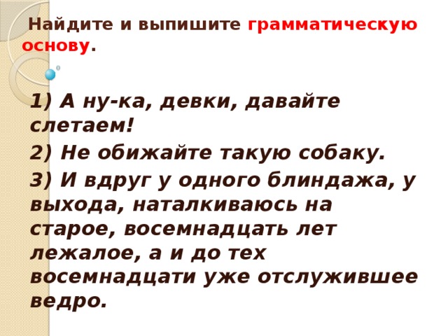   Найдите и выпишите грамматическую основу .      1) А ну-ка, девки, давайте слетаем! 2) Не обижайте такую собаку. 3) И вдруг у одного блиндажа, у выхода, наталкиваюсь на старое, восемнадцать лет лежалое, а и до тех восемнадцати уже отслужившее ведро. 