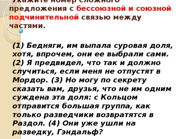    Укажите номер сложного предложения с бессоюзной и союзной подчинительной связью между частями.    (1) Бедняги, им выпала суровая доля, хотя, впрочем, они ее выбрали сами. (2) Я предвидел, что так и должно случиться, если меня не отпустят в Мордор. (3) Но могу по секрету сказать вам, друзья, что не им одним суждена эта доля: с Кольцом отправится большая группа, как только разведчики возвратятся в Раздол. (4) Они уже ушли на разведку, Гэндальф? 