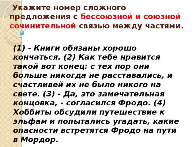   Укажите номер сложного предложения с бессоюзной и союзной сочинительной связью между частями.    (1) - Книги обязаны хорошо кончаться. (2) Как тебе нравится такой вот конец: с тех пор они больше никогда не расставались, и счастливей их не было никого на свете. (3) - Да, это замечательная концовка, - согласился Фродо. (4) Хоббиты обсудили путешествие к эльфам и попытались угадать, какие опасности встретятся Фродо на пути в Мордор. 