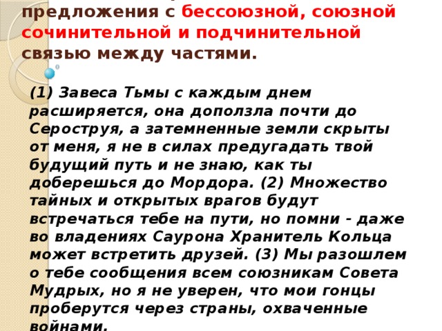   Укажите номер сложного предложения с бессоюзной, союзной сочинительной и подчинительной связью между частями.   (1) Завеса Тьмы с каждым днем расширяется, она доползла почти до Сероструя, а затемненные земли скрыты от меня, я не в силах предугадать твой будущий путь и не знаю, как ты доберешься до Мордора. (2) Множество тайных и открытых врагов будут встречаться тебе на пути, но помни - даже во владениях Саурона Хранитель Кольца может встретить друзей. (3) Мы разошлем о тебе сообщения всем союзникам Совета Мудрых, но я не уверен, что мои гонцы проберутся через страны, охваченные войнами. 