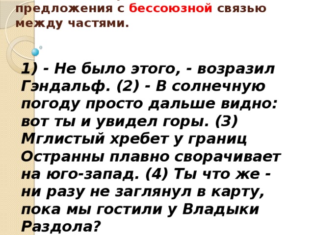 Укажите номер сложного предложения с бессоюзной связью между частями.     1) - Не было этого, - возразил Гэндальф. (2) - В солнечную погоду просто дальше видно: вот ты и увидел горы. (3) Мглистый хребет у границ Остранны плавно сворачивает на юго-запад. (4) Ты что же - ни разу не заглянул в карту, пока мы гостили у Владыки Раздола? 