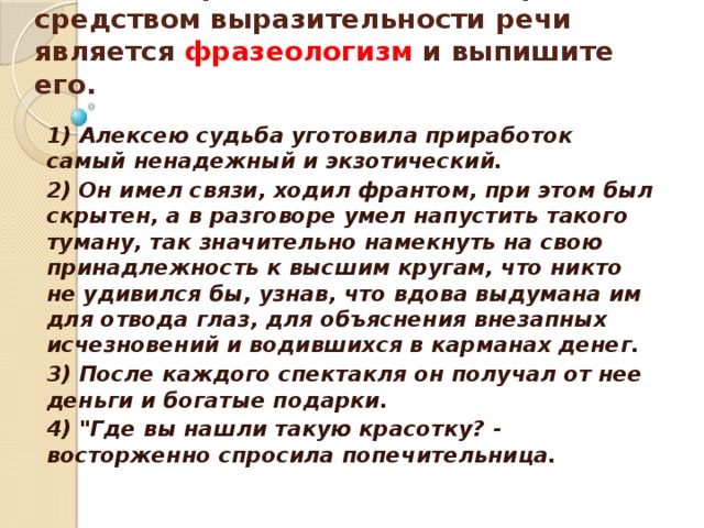    Укажите предложение, в котором средством выразительности речи является фразеологизм и выпишите его.    1) Алексею судьба уготовила приработок самый ненадежный и экзотический. 2) Он имел связи, ходил франтом, при этом был скрытен, а в разговоре умел напустить такого туману, так значительно намекнуть на свою принадлежность к высшим кругам, что никто не удивился бы, узнав, что вдова выдумана им для отвода глаз, для объяснения внезапных исчезновений и водившихся в карманах денег. 3) После каждого спектакля он получал от нее деньги и богатые подарки. 4) 