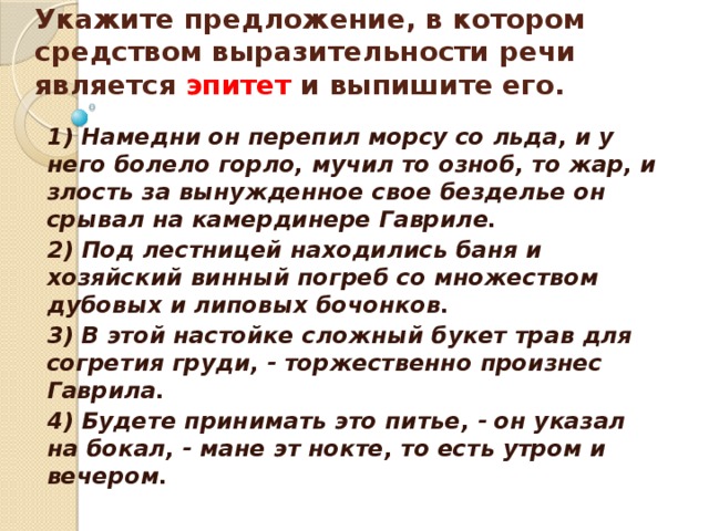   Укажите предложение, в котором средством выразительности речи является эпитет и выпишите его.    1) Намедни он перепил морсу со льда, и у него болело горло, мучил то озноб, то жар, и злость за вынужденное свое безделье он срывал на камердинере Гавриле. 2) Под лестницей находились баня и хозяйский винный погреб со множеством дубовых и липовых бочонков. 3) В этой настойке сложный букет трав для согретия груди, - торжественно произнес Гаврила. 4) Будете принимать это питье, - он указал на бокал, - мане эт нокте, то есть утром и вечером.  
