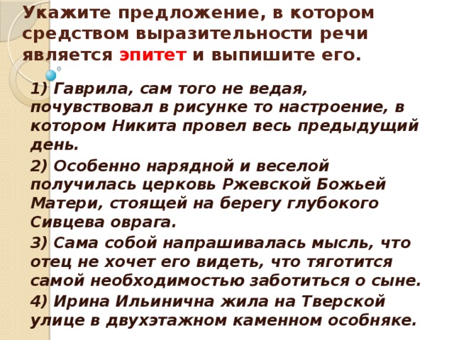    Укажите предложение, в котором средством выразительности речи является эпитет и выпишите его.    1) Гаврила, сам того не ведая, почувствовал в рисунке то настроение, в котором Никита провел весь предыдущий день. 2) Особенно нарядной и веселой получилась церковь Ржевской Божьей Матери, стоящей на берегу глубокого Сивцева оврага. 3) Сама собой напрашивалась мысль, что отец не хочет его видеть, что тяготится самой необходимостью заботиться о сыне. 4) Ирина Ильинична жила на Тверской улице в двухэтажном каменном особняке.  