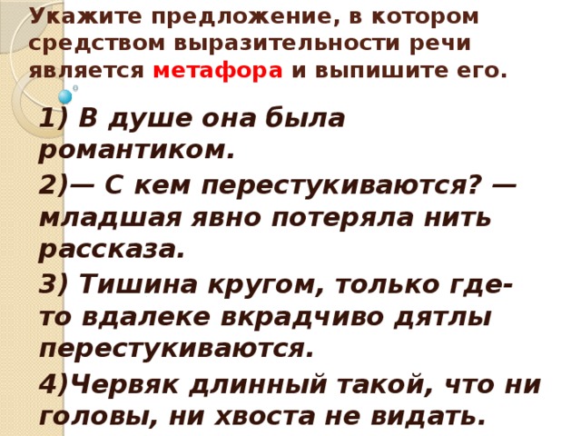    Укажите предложение, в котором средством выразительности речи является метафора и выпишите его.    1) В душе она была романтиком. 2)— С кем перестукиваются? — младшая явно потеряла нить рассказа. 3) Тишина кругом, только где-то вдалеке вкрадчиво дятлы перестукиваются. 4)Червяк длинный такой, что ни головы, ни хвоста не видать.  