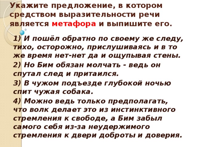    Укажите предложение, в котором средством выразительности речи является метафора и выпишите его.    1) И пошёл обратно по своему же следу, тихо, осторожно, прислушиваясь и в то же время нет-нет да и ощупывая стены. 2) Но Бим обязан молчать - ведь он спутал след и притаился. 3) В чужом подъезде глубокой ночью спит чужая собака. 4) Можно ведь только предполагать, что волк делает это из инстинктивного стремления к свободе, а Бим забыл самого себя из-за неудержимого стремления к двери доброты и доверия.  