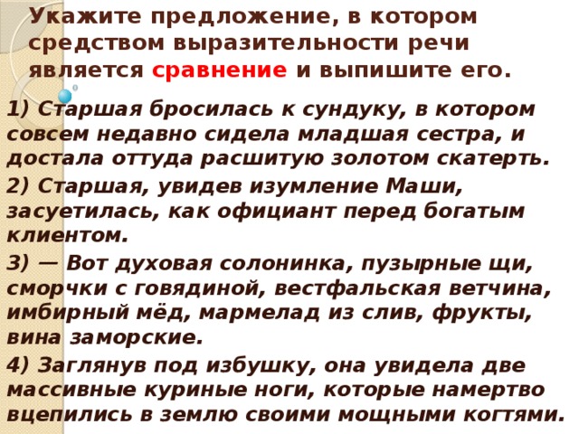    Укажите предложение, в котором средством выразительности речи является сравнение и выпишите его.    1) Старшая бросилась к сундуку, в котором совсем недавно сидела младшая сестра, и достала оттуда расшитую золотом скатерть. 2) Старшая, увидев изумление Маши, засуетилась, как официант перед богатым клиентом. 3) — Вот духовая солонинка, пузырные щи, сморчки с говядиной, вестфальская ветчина, имбирный мёд, мармелад из слив, фрукты, вина заморские. 4) Заглянув под избушку, она увидела две массивные куриные ноги, которые намертво вцепились в землю своими мощными когтями.  