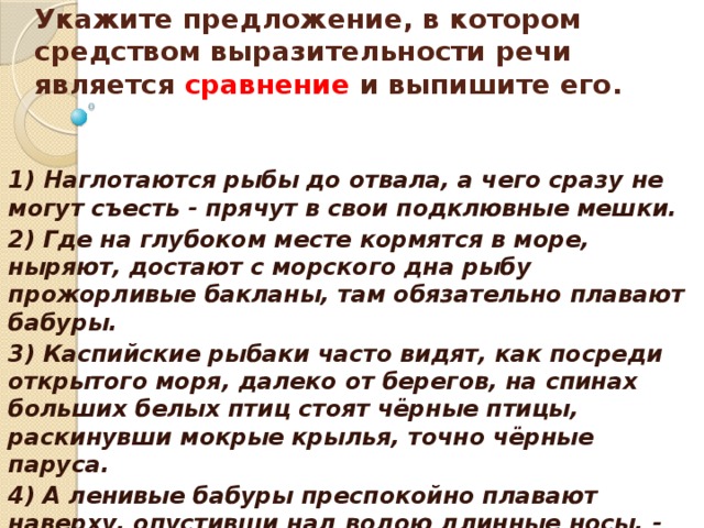    Укажите предложение, в котором средством выразительности речи является сравнение и выпишите его.    1) Наглотаются рыбы до отвала, а чего сразу не могут съесть - прячут в свои подклювные мешки. 2) Где на глубоком месте кормятся в море, ныряют, достают с морского дна рыбу прожорливые бакланы, там обязательно плавают бабуры. 3) Каспийские рыбаки часто видят, как посреди открытого моря, далеко от берегов, на спинах больших белых птиц стоят чёрные птицы, раскинувши мокрые крылья, точно чёрные паруса. 4) А ленивые бабуры преспокойно плавают наверху, опустивши над водою длинные носы, - ждут новой подачки.  
