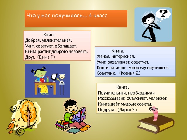 Что у нас получилось... 4 класс  Книга. Добрая, увлекательная. Учит, советует, обогащает. Книга растит доброго человека. Друг. (Дима Г.)  Книга. Умная, интересная. Учит, развлекает, советует. Книги читаешь- многому научишься. Советчик. (Ксения Е.)  Книга. Поучительная, необходимая. Рассказывает, объясняет, увлекает. Книга даёт мудрые советы. Подруга. (Дарья З.) 