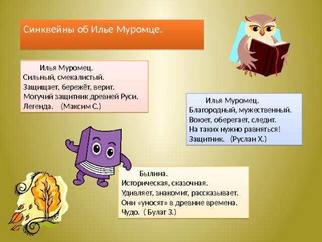 Синквейны об Илье Муромце.  Илья Муромец. Сильный, смекалистый. Защищает, бережёт, верит. Могучий защитник древней Руси. Легенда. (Максим С.)  Илья Муромец. Благородный, мужественный. Воюет, оберегает, следит. На таких нужно равняться! Защитник. (Руслан Х.)  Былина. Историческая, сказочная. Удивляет, знакомит, рассказывает. Они «уносят» в древние времена. Чудо. ( Булат З.) 