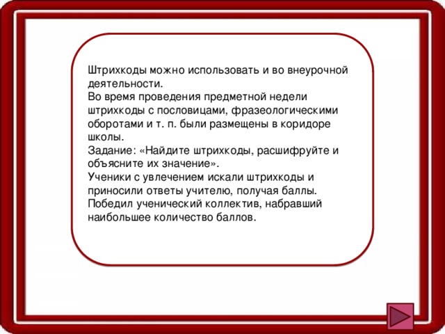 Штрихкоды можно использовать и во внеурочной деятельности. Во время проведения предметной недели штрихкоды с пословицами, фразеологическими оборотами и т. п. были размещены в коридоре школы. Задание: «Найдите штрихкоды, расшифруйте и объясните их значение». Ученики с увлечением искали штрихкоды и приносили ответы учителю, получая баллы. Победил ученический коллектив, набравший наибольшее количество баллов. 